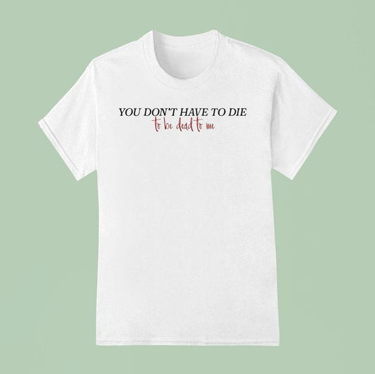 You Don't Have To Die To Be Dead To Me Shirt